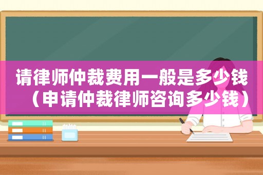 請(qǐng)律師仲裁費(fèi)用一般是多少錢（申請(qǐng)仲裁律師咨詢多少錢）