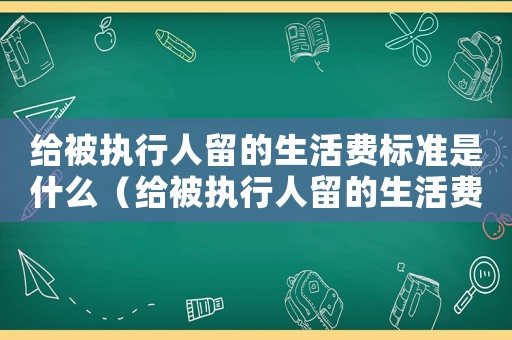 給被執(zhí)行人留的生活費標準是什么（給被執(zhí)行人留的生活費標準）