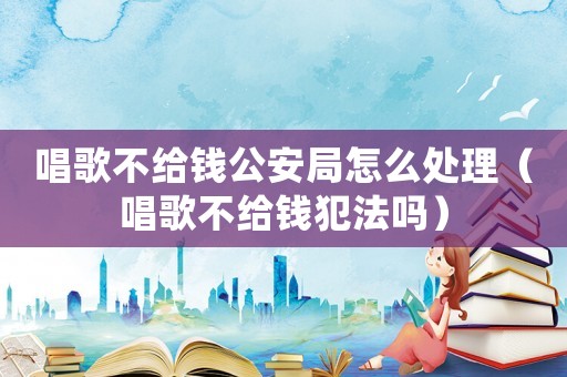 唱歌不給錢公安局怎么處理（唱歌不給錢犯法嗎）
