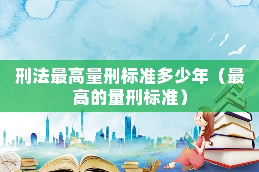 刑法最高量刑標(biāo)準(zhǔn)多少年（最高的量刑標(biāo)準(zhǔn)）