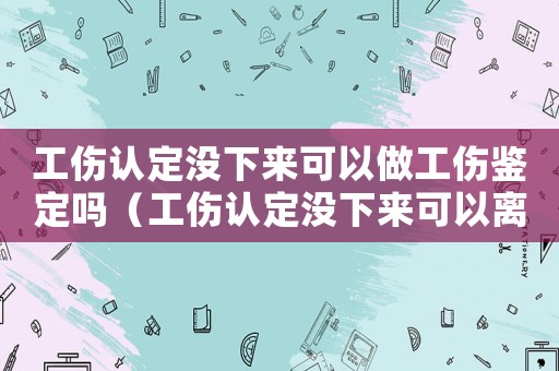 工傷認定沒下來可以做工傷鑒定嗎（工傷認定沒下來可以離職么）