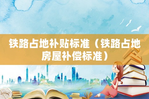 鐵路占地補(bǔ)貼標(biāo)準(zhǔn)（鐵路占地房屋補(bǔ)償標(biāo)準(zhǔn)）