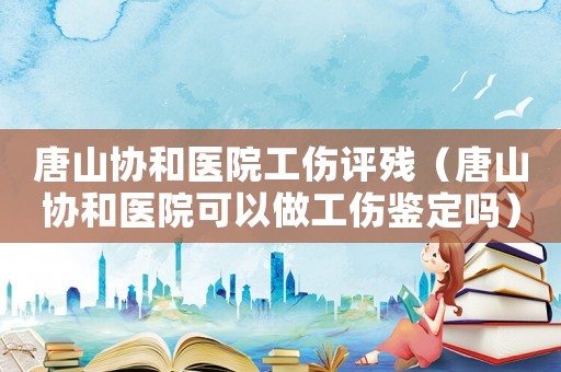 唐山協(xié)和醫(yī)院工傷評殘（唐山協(xié)和醫(yī)院可以做工傷鑒定嗎）