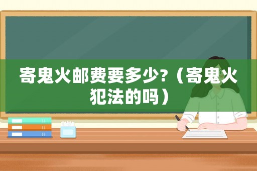 寄鬼火郵費(fèi)要多少?（寄鬼火犯法的嗎）