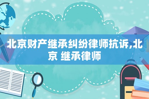 北京財產(chǎn)繼承糾紛律師抗訴,北京 繼承律師