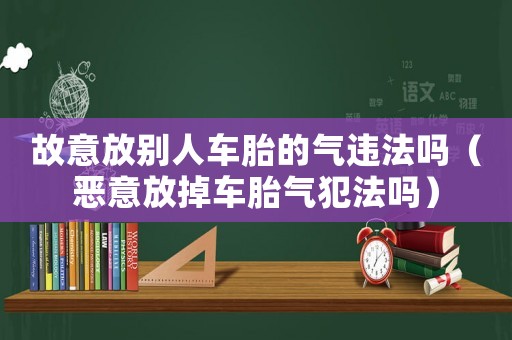 故意放別人車胎的氣違法嗎（惡意放掉車胎氣犯法嗎）