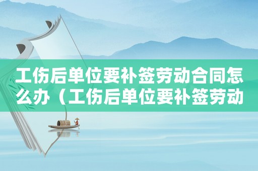 工傷后單位要補(bǔ)簽勞動(dòng)合同怎么辦（工傷后單位要補(bǔ)簽勞動(dòng)合同）