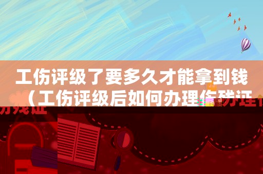 工傷評(píng)級(jí)了要多久才能拿到錢（工傷評(píng)級(jí)后如何辦理傷殘證）