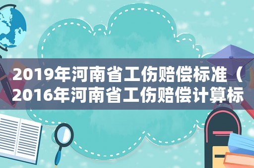 2019年河南省工傷賠償標(biāo)準(zhǔn)（2016年河南省工傷賠償計(jì)算標(biāo)準(zhǔn)）