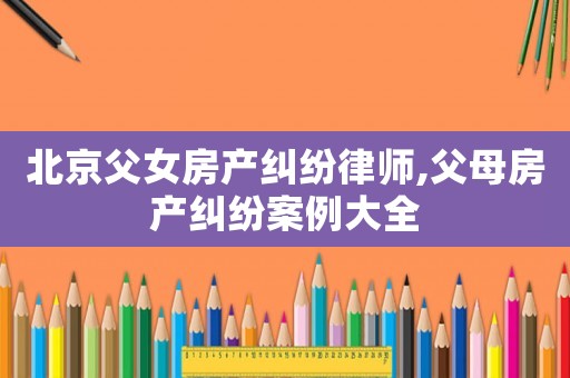 北京父女房產(chǎn)糾紛律師,父母房產(chǎn)糾紛案例大全