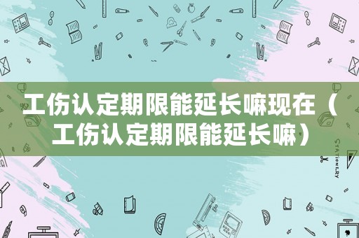 工傷認(rèn)定期限能延長嘛現(xiàn)在（工傷認(rèn)定期限能延長嘛）