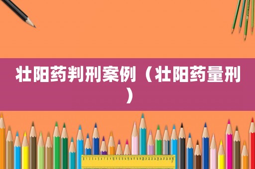壯陽(yáng)藥判刑案例（壯陽(yáng)藥量刑）