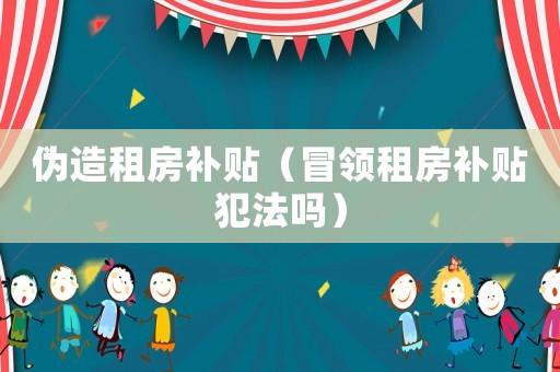 偽造租房補(bǔ)貼（冒領(lǐng)租房補(bǔ)貼犯法嗎）