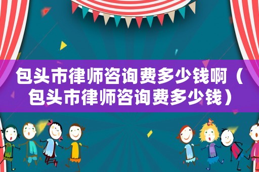 包頭市律師咨詢費多少錢啊（包頭市律師咨詢費多少錢）