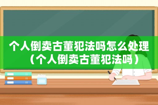 個人倒賣古董犯法嗎怎么處理（個人倒賣古董犯法嗎）