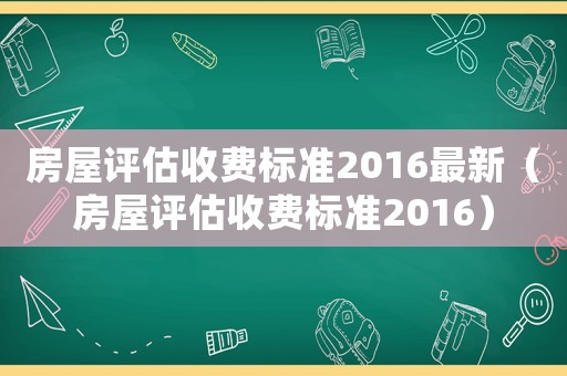 房屋評估收費(fèi)標(biāo)準(zhǔn)2016最新（房屋評估收費(fèi)標(biāo)準(zhǔn)2016）