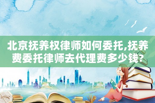 北京撫養(yǎng)權律師如何委托,撫養(yǎng)費委托律師去代理費多少錢?