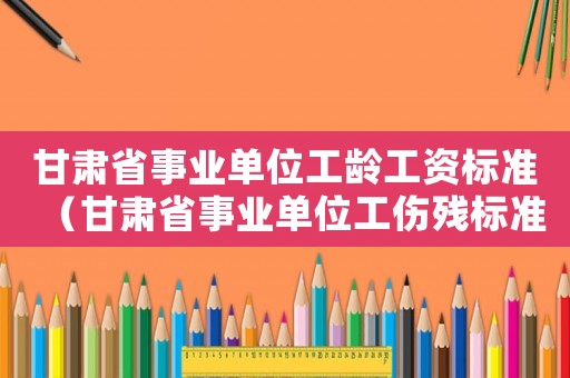 甘肅省事業(yè)單位工齡工資標(biāo)準(zhǔn)（甘肅省事業(yè)單位工傷殘標(biāo)準(zhǔn)）