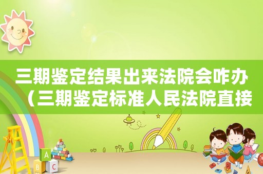 三期鑒定結(jié)果出來(lái)法院會(huì)咋辦（三期鑒定標(biāo)準(zhǔn)人民法院直接）