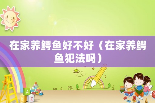 在家養(yǎng)鱷魚好不好（在家養(yǎng)鱷魚犯法嗎）