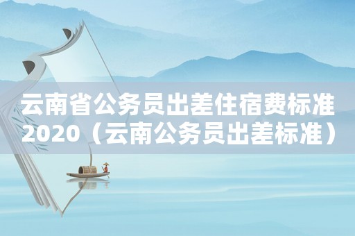 云南省公務(wù)員出差住宿費(fèi)標(biāo)準(zhǔn)2020（云南公務(wù)員出差標(biāo)準(zhǔn)）