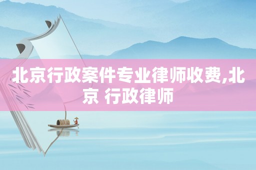 北京行政案件專業(yè)律師收費,北京 行政律師