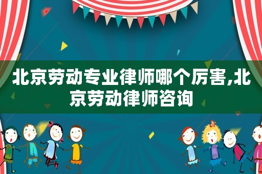 北京勞動(dòng)專業(yè)律師哪個(gè)厲害,北京勞動(dòng)律師咨詢