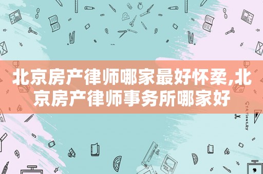 北京房產律師哪家最好懷柔,北京房產律師事務所哪家好
