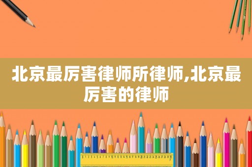 北京最厲害律師所律師,北京最厲害的律師