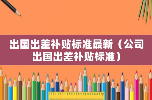 出國出差補(bǔ)貼標(biāo)準(zhǔn)最新（公司出國出差補(bǔ)貼標(biāo)準(zhǔn)）