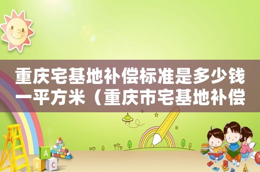 重慶宅基地補(bǔ)償標(biāo)準(zhǔn)是多少錢一平方米（重慶市宅基地補(bǔ)償標(biāo)準(zhǔn)）
