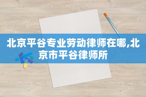 北京平谷專業(yè)勞動律師在哪,北京市平谷律師所