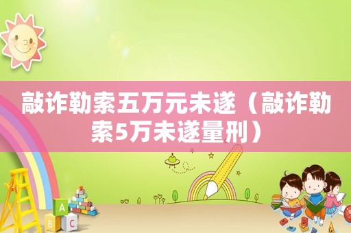 敲詐勒索五萬元未遂（敲詐勒索5萬未遂量刑）