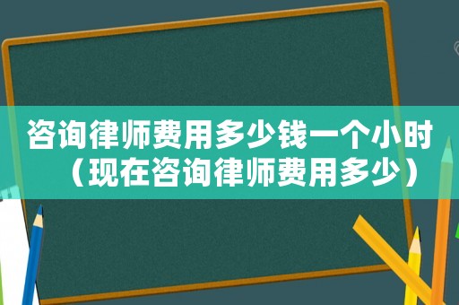 咨詢律師費(fèi)用多少錢一個小時（現(xiàn)在咨詢律師費(fèi)用多少）
