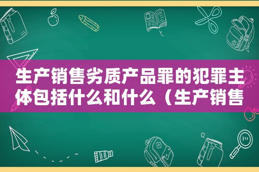 生產(chǎn)銷售劣質(zhì)產(chǎn)品罪的犯罪主體包括什么和什么（生產(chǎn)銷售劣罪量刑標(biāo)準(zhǔn)）