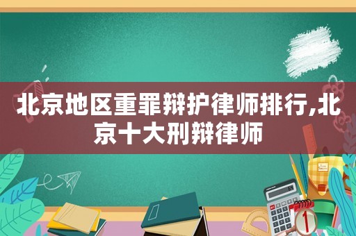 北京地區(qū)重罪辯護(hù)律師排行,北京十大刑辯律師