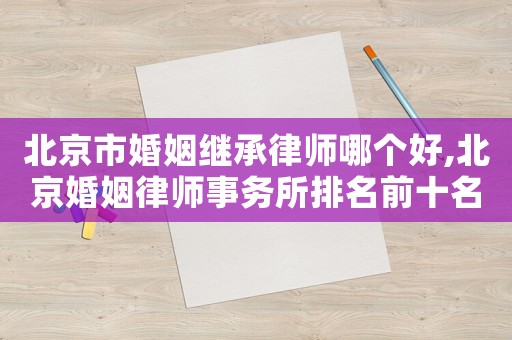 北京市婚姻繼承律師哪個好,北京婚姻律師事務(wù)所排名前十名
