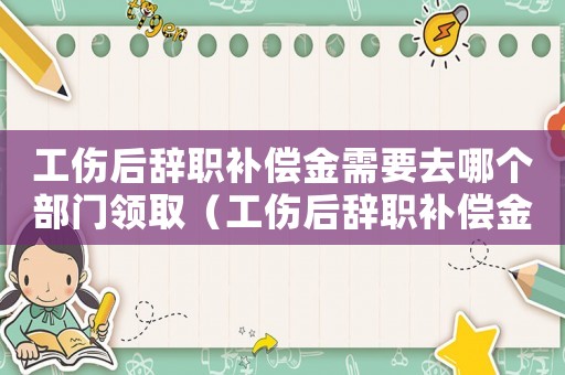 工傷后辭職補(bǔ)償金需要去哪個(gè)部門(mén)領(lǐng)取（工傷后辭職補(bǔ)償金需要去哪個(gè)部門(mén)）