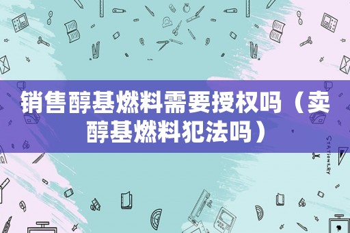 銷售醇基燃料需要授權(quán)嗎（賣醇基燃料犯法嗎）