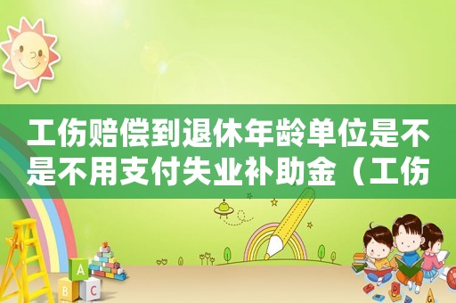 工傷賠償?shù)酵诵菽挲g單位是不是不用支付失業(yè)補(bǔ)助金（工傷賠償上到退休就沒(méi)有了嗎）