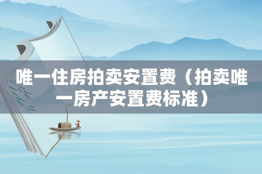 唯一住房拍賣安置費（拍賣唯一房產(chǎn)安置費標準）