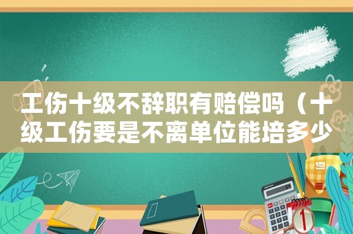 工傷十級不辭職有賠償嗎（十級工傷要是不離單位能培多少）