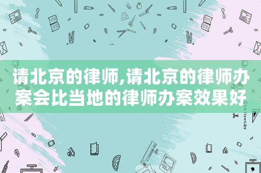 請北京的律師,請北京的律師辦案會比當?shù)氐穆蓭熮k案效果好嗎