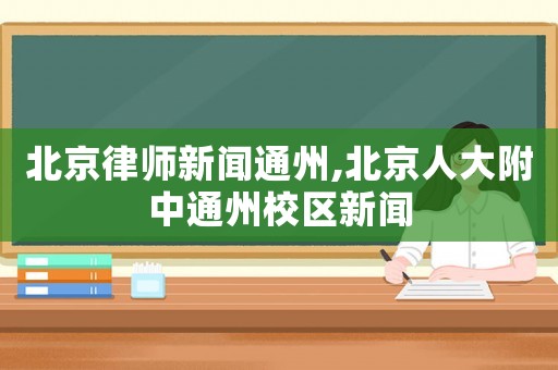 北京律師新聞通州,北京人大附中通州校區(qū)新聞