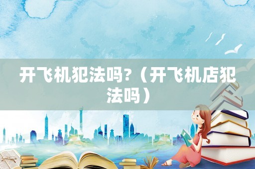 開(kāi)飛機(jī)犯法嗎?（開(kāi)飛機(jī)店犯法嗎）