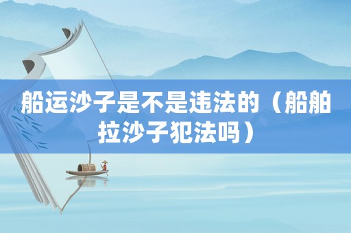 船運(yùn)沙子是不是違法的（船舶拉沙子犯法嗎）
