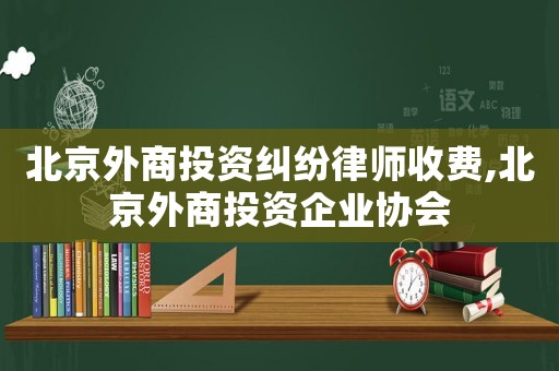 北京外商投資糾紛律師收費(fèi),北京外商投資企業(yè)協(xié)會(huì)