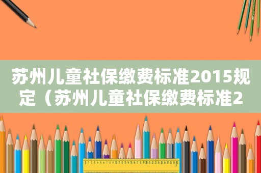 蘇州兒童社保繳費(fèi)標(biāo)準(zhǔn)2015規(guī)定（蘇州兒童社保繳費(fèi)標(biāo)準(zhǔn)2015）