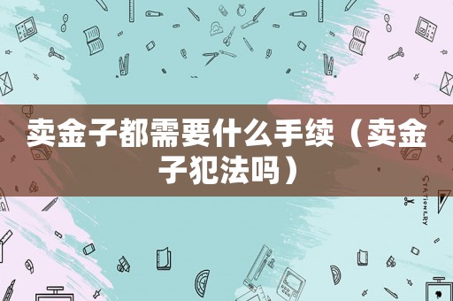 賣金子都需要什么手續(xù)（賣金子犯法嗎）