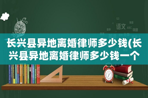 長(zhǎng)興縣異地離婚律師多少錢(長(zhǎng)興縣異地離婚律師多少錢一個(gè)月)